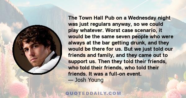 The Town Hall Pub on a Wednesday night was just regulars anyway, so we could play whatever. Worst case scenario, it would be the same seven people who were always at the bar getting drunk, and they would be there for