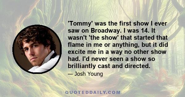 'Tommy' was the first show I ever saw on Broadway. I was 14. It wasn't 'the show' that started that flame in me or anything, but it did excite me in a way no other show had. I'd never seen a show so brilliantly cast and 