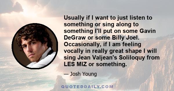 Usually if I want to just listen to something or sing along to something I'll put on some Gavin DeGraw or some Billy Joel. Occasionally, if I am feeling vocally in really great shape I will sing Jean Valjean's Soliloquy 