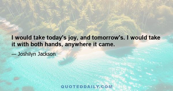 I would take today's joy, and tomorrow's. I would take it with both hands, anywhere it came.