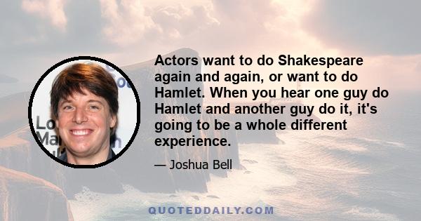 Actors want to do Shakespeare again and again, or want to do Hamlet. When you hear one guy do Hamlet and another guy do it, it's going to be a whole different experience.