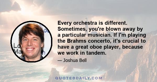 Every orchestra is different. Sometimes, you're blown away by a particular musician. If I'm playing the Brahms concerto, it's crucial to have a great oboe player, because we work in tandem.