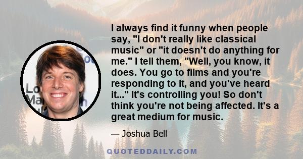 I always find it funny when people say, I don't really like classical music or it doesn't do anything for me. I tell them, Well, you know, it does. You go to films and you're responding to it, and you've heard it...