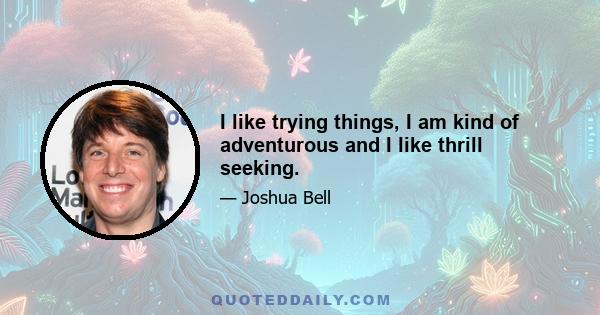 I like trying things, I am kind of adventurous and I like thrill seeking.