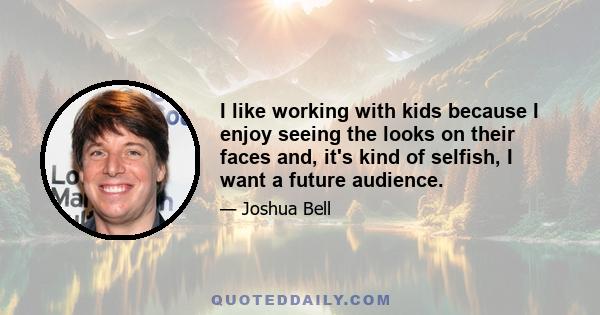 I like working with kids because I enjoy seeing the looks on their faces and, it's kind of selfish, I want a future audience.