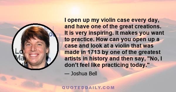 I open up my violin case every day, and have one of the great creations. It is very inspiring. It makes you want to practice. How can you open up a case and look at a violin that was made in 1713 by one of the greatest