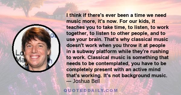 I think if there's ever been a time we need music more, it's now. For our kids, it teaches you to take time, to listen, to work together, to listen to other people, and to use your brain. That's why classical music