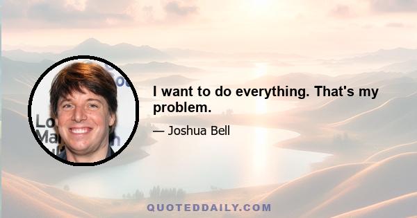 I want to do everything. That's my problem.