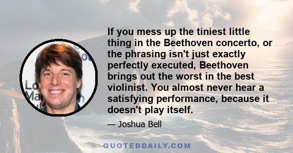 If you mess up the tiniest little thing in the Beethoven concerto, or the phrasing isn't just exactly perfectly executed, Beethoven brings out the worst in the best violinist. You almost never hear a satisfying