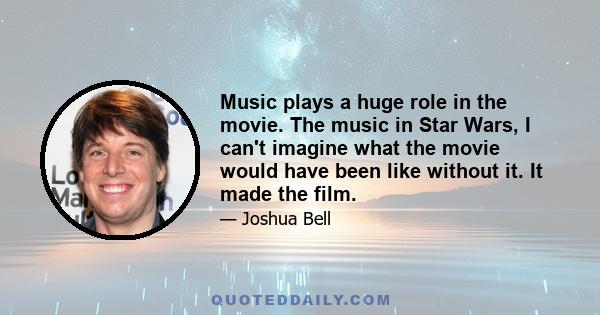 Music plays a huge role in the movie. The music in Star Wars, I can't imagine what the movie would have been like without it. It made the film.