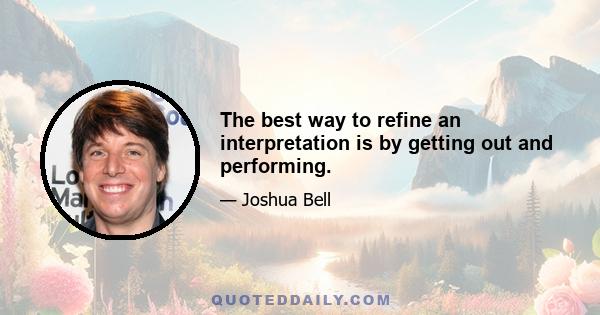 The best way to refine an interpretation is by getting out and performing.