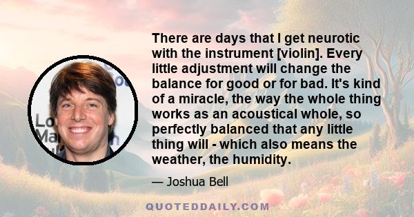 There are days that I get neurotic with the instrument [violin]. Every little adjustment will change the balance for good or for bad. It's kind of a miracle, the way the whole thing works as an acoustical whole, so