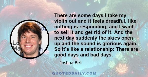 There are some days I take my violin out and it feels dreadful, like nothing is responding, and I want to sell it and get rid of it. And the next day suddenly the skies open up and the sound is glorious again. So it's