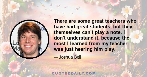 There are some great teachers who have had great students, but they themselves can't play a note. I don't understand it, because the most I learned from my teacher was just hearing him play.