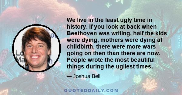 We live in the least ugly time in history. If you look at back when Beethoven was writing, half the kids were dying, mothers were dying at childbirth, there were more wars going on then than there are now. People wrote