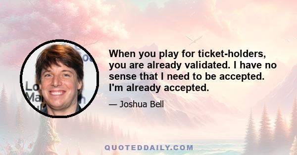 When you play for ticket-holders, you are already validated. I have no sense that I need to be accepted. I'm already accepted.