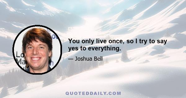 You only live once, so I try to say yes to everything.