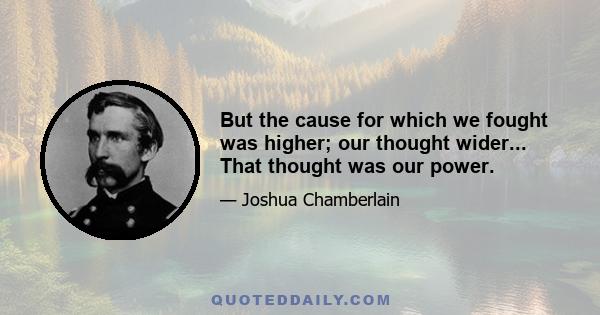 But the cause for which we fought was higher; our thought wider... That thought was our power.