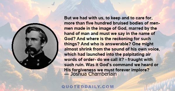 But we had with us, to keep and to care for, more than five hundred bruised bodies of men- men made in the image of God, marred by the hand of man and must we say in the name of God? And where is the reckoning for such