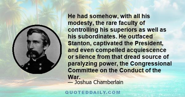 He had somehow, with all his modesty, the rare faculty of controlling his superiors as well as his subordinates. He outfaced Stanton, captivated the President, and even compelled acquiescence or silence from that dread