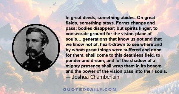 In great deeds, something abides. On great fields, something stays. Forms change and pass; bodies disappear; but spirits linger, to consecrate ground for the vision-place of souls… generations that know us not and that