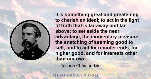 It is something great and greatening to cherish an ideal; to act in the light of truth that is far-away and far above; to set aside the near advantage, the momentary pleasure; the snatching of seeming good to self; and