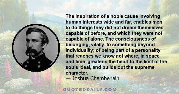 The inspiration of a noble cause involving human interests wide and far, enables men to do things they did not dream themselves capable of before, and which they were not capable of alone. The consciousness of