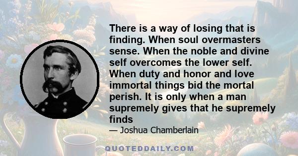 There is a way of losing that is finding. When soul overmasters sense. When the noble and divine self overcomes the lower self. When duty and honor and love immortal things bid the mortal perish. It is only when a man