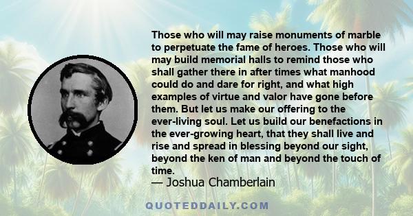 Those who will may raise monuments of marble to perpetuate the fame of heroes. Those who will may build memorial halls to remind those who shall gather there in after times what manhood could do and dare for right, and