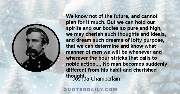 We know not of the future, and cannot plan for it much. But we can hold our spirits and our bodies so pure and high, we may cherish such thoughts and ideals, and dream such dreams of lofty purpose, that we can determine 