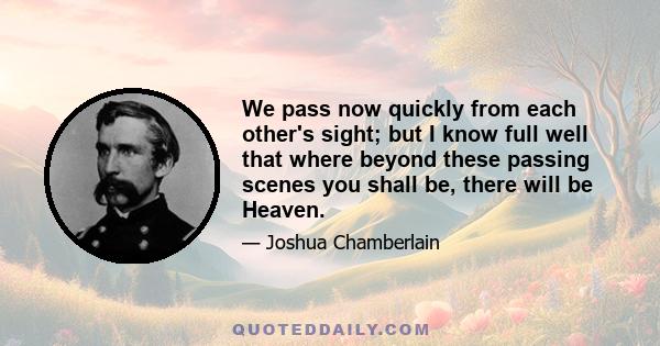 We pass now quickly from each other's sight; but I know full well that where beyond these passing scenes you shall be, there will be Heaven.