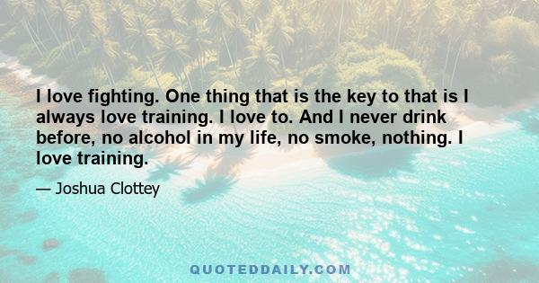 I love fighting. One thing that is the key to that is I always love training. I love to. And I never drink before, no alcohol in my life, no smoke, nothing. I love training.