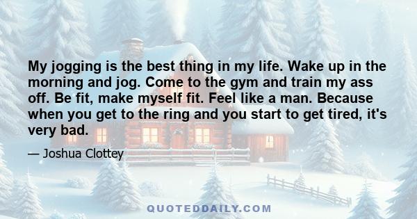 My jogging is the best thing in my life. Wake up in the morning and jog. Come to the gym and train my ass off. Be fit, make myself fit. Feel like a man. Because when you get to the ring and you start to get tired, it's