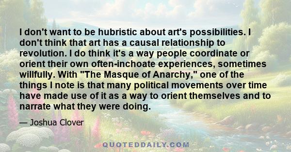 I don't want to be hubristic about art's possibilities. I don't think that art has a causal relationship to revolution. I do think it's a way people coordinate or orient their own often-inchoate experiences, sometimes