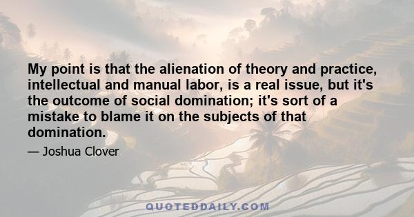 My point is that the alienation of theory and practice, intellectual and manual labor, is a real issue, but it's the outcome of social domination; it's sort of a mistake to blame it on the subjects of that domination.