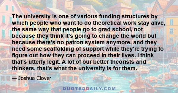 The university is one of various funding structures by which people who want to do theoretical work stay alive, the same way that people go to grad school, not because they think it's going to change the world but