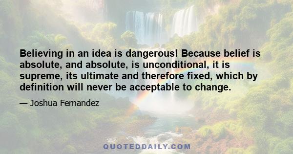 Believing in an idea is dangerous! Because belief is absolute, and absolute, is unconditional, it is supreme, its ultimate and therefore fixed, which by definition will never be acceptable to change.