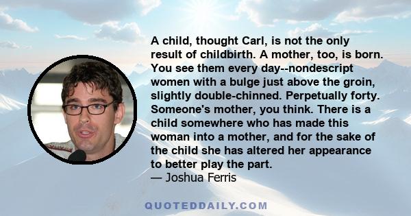 A child, thought Carl, is not the only result of childbirth. A mother, too, is born. You see them every day--nondescript women with a bulge just above the groin, slightly double-chinned. Perpetually forty. Someone's