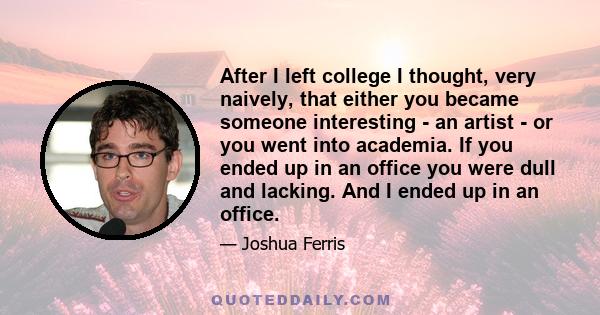 After I left college I thought, very naively, that either you became someone interesting - an artist - or you went into academia. If you ended up in an office you were dull and lacking. And I ended up in an office.