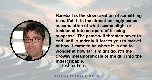 Baseball is the slow creation of something beautiful. It is the almost boringly paced accumulation of what seems slight or incidental into an opera of bracing suspense. The game will threaten never to end, until