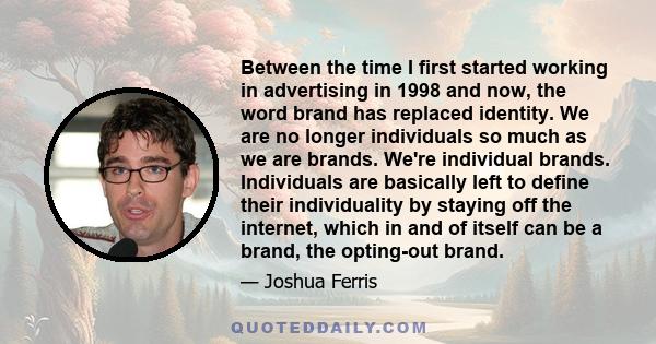 Between the time I first started working in advertising in 1998 and now, the word brand has replaced identity. We are no longer individuals so much as we are brands. We're individual brands. Individuals are basically