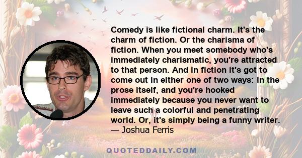 Comedy is like fictional charm. It's the charm of fiction. Or the charisma of fiction. When you meet somebody who's immediately charismatic, you're attracted to that person. And in fiction it's got to come out in either 