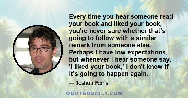 Every time you hear someone read your book and liked your book, you're never sure whether that's going to follow with a similar remark from someone else. Perhaps I have low expectations, but whenever I hear someone say, 