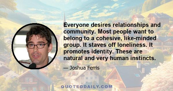 Everyone desires relationships and community. Most people want to belong to a cohesive, like-minded group. It staves off loneliness. It promotes identity. These are natural and very human instincts.