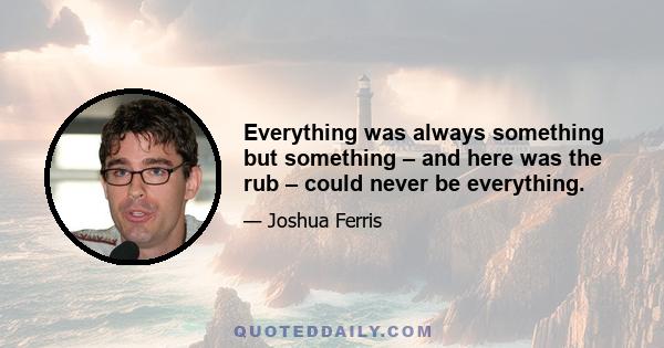 Everything was always something but something – and here was the rub – could never be everything.