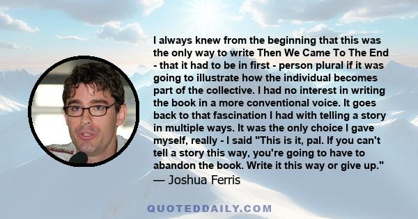 I always knew from the beginning that this was the only way to write Then We Came To The End - that it had to be in first - person plural if it was going to illustrate how the individual becomes part of the collective.