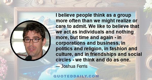 I believe people think as a group more often than we might realize or care to admit. We like to believe that we act as individuals and nothing more, but time and again - in corporations and business, in politics and