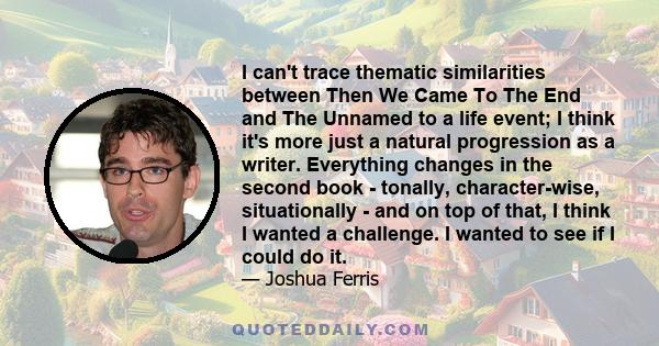 I can't trace thematic similarities between Then We Came To The End and The Unnamed to a life event; I think it's more just a natural progression as a writer. Everything changes in the second book - tonally,