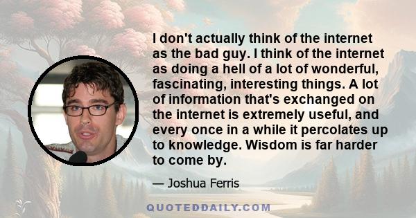 I don't actually think of the internet as the bad guy. I think of the internet as doing a hell of a lot of wonderful, fascinating, interesting things. A lot of information that's exchanged on the internet is extremely