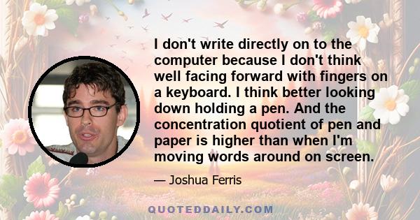 I don't write directly on to the computer because I don't think well facing forward with fingers on a keyboard. I think better looking down holding a pen. And the concentration quotient of pen and paper is higher than